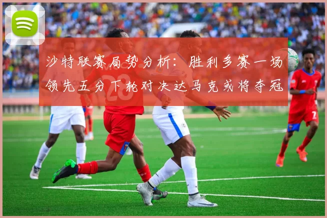 沙特联赛局势分析：胜利多赛一场领先五分下轮对决达马克或将夺冠