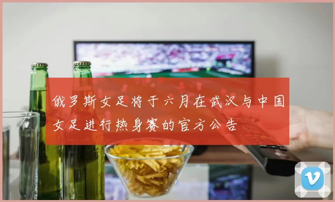 俄罗斯女足将于六月在武汉与中国女足进行热身赛的官方公告