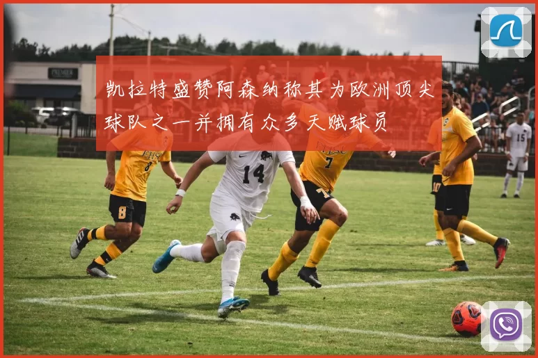 凯拉特盛赞阿森纳称其为欧洲顶尖球队之一并拥有众多天赋球员