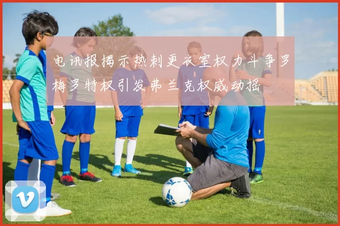 电讯报揭示热刺更衣室权力斗争罗梅罗特权引发弗兰克权威动摇