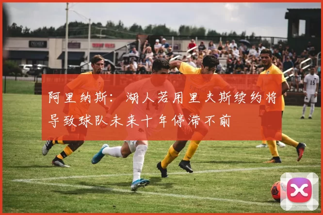 阿里纳斯：湖人若用里夫斯续约将导致球队未来十年停滞不前