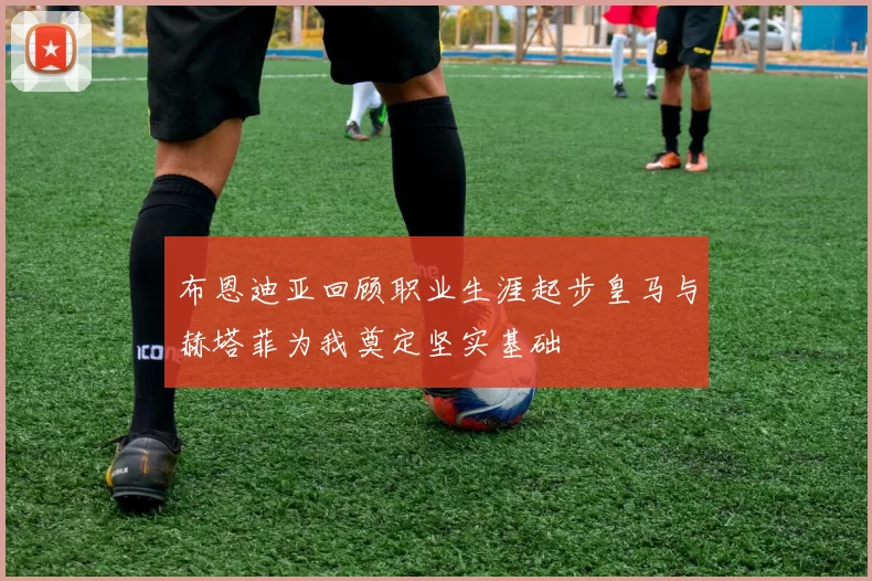 布恩迪亚回顾职业生涯起步皇马与赫塔菲为我奠定坚实基础
