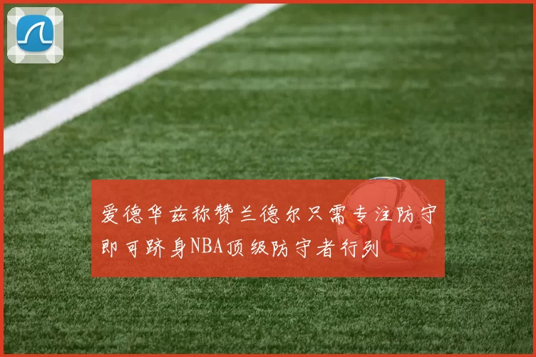 爱德华兹称赞兰德尔只需专注防守即可跻身NBA顶级防守者行列