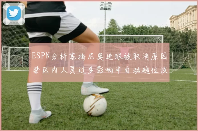 ESPN分析塞梅尼奥进球被取消原因禁区内人员过多影响半自动越位技术使用