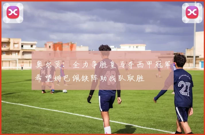奥尔莫：全力争胜皇马夺西甲冠军希望姆巴佩缺阵助我队取胜