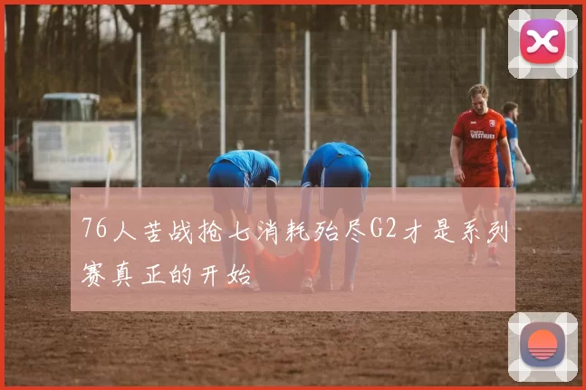 76人苦战抢七消耗殆尽G2才是系列赛真正的开始