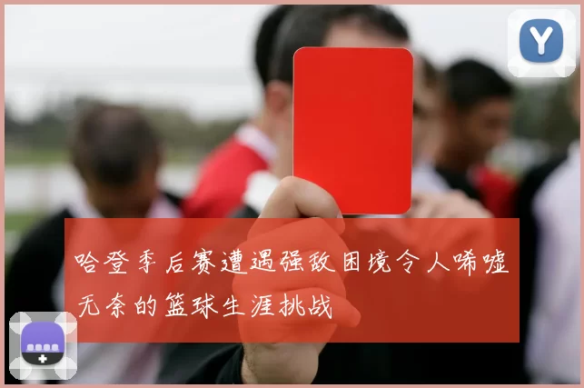 哈登季后赛遭遇强敌困境令人唏嘘无奈的篮球生涯挑战